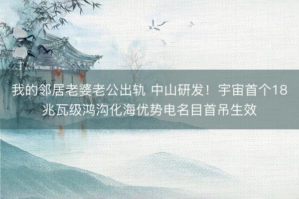 我的邻居老婆老公出轨 中山研发!宇宙首个18兆瓦级鸿沟化海优势电名目首吊生效