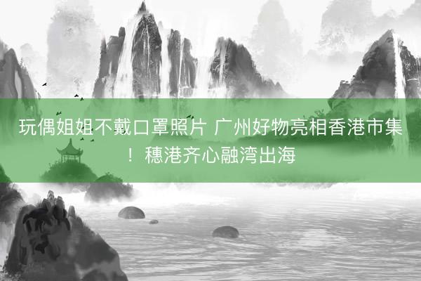 玩偶姐姐不戴口罩照片 广州好物亮相香港市集！穗港齐心融湾出海
