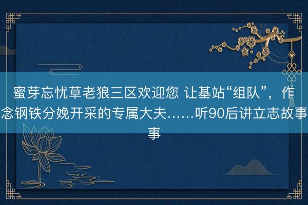蜜芽忘忧草老狼三区欢迎您 让基站“组队”，作念钢铁分娩开采的专属大夫……听90后讲立志故事
