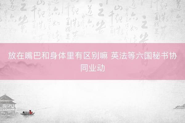 放在嘴巴和身体里有区别嘛 英法等六国秘书协同业动