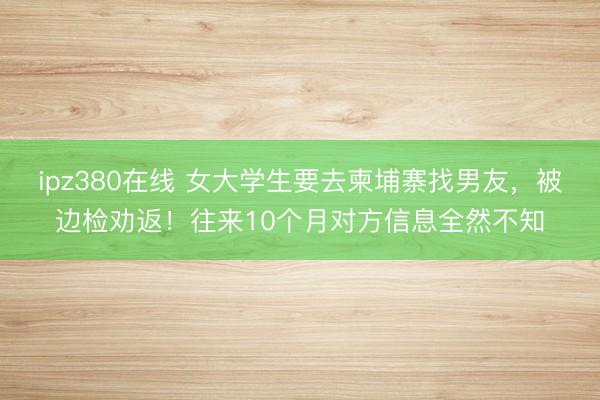 ipz380在线 女大学生要去柬埔寨找男友，被边检劝返！往来10个月对方信息全然不知