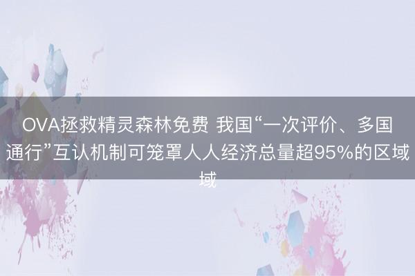 OVA拯救精灵森林免费 我国“一次评价、多国通行”互认机制可笼罩人人经济总量超95%的区域