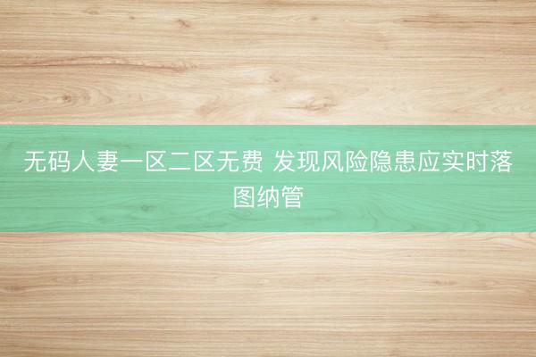 无码人妻一区二区无费 发现风险隐患应实时落图纳管
