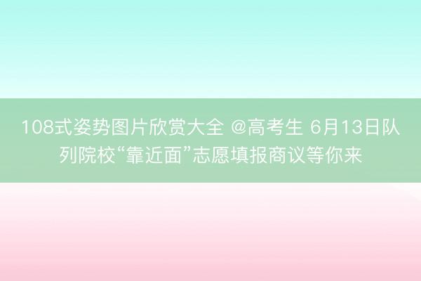 108式姿势图片欣赏大全 @高考生 6月13日队列院校“靠近面”志愿填报商议等你来