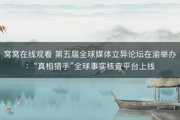 窝窝在线观看 第五届全球媒体立异论坛在渝举办：“真相猎手”全球事实核查平台上线