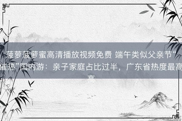 菠萝菠萝蜜高清播放视频免费 端午类似父亲节“催热”国内游：亲子家庭占比过半，广东省热度最高