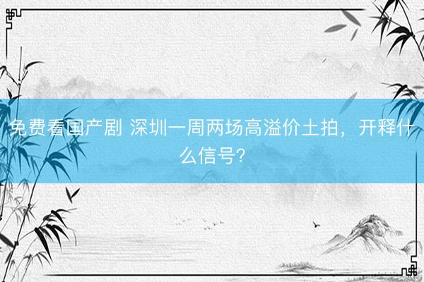 免费看国产剧 深圳一周两场高溢价土拍，开释什么信号？