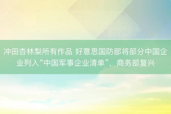 冲田杏林梨所有作品 好意思国防部将部分中国企业列入“中国军事企业清单”,商务部复兴
