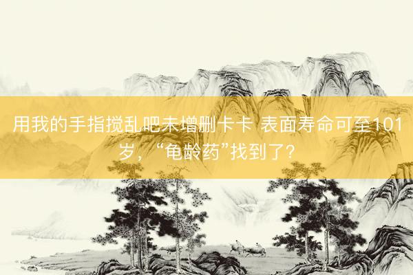 用我的手指搅乱吧未增删卡卡 表面寿命可至101岁，“龟龄药”找到了？