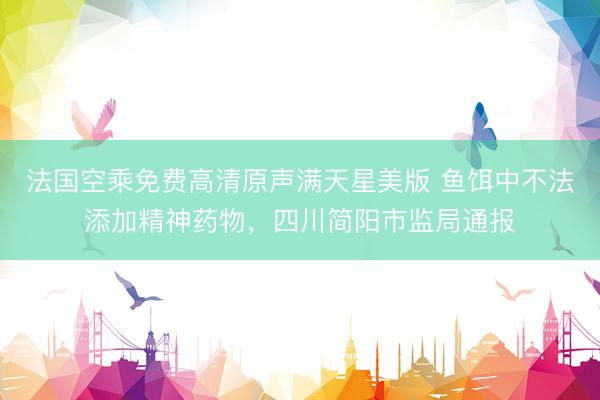 法国空乘免费高清原声满天星美版 鱼饵中不法添加精神药物，四川简阳市监局通报
