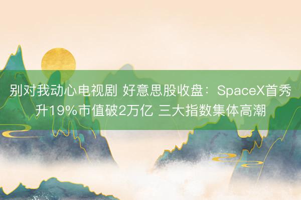 别对我动心电视剧 好意思股收盘：SpaceX首秀升19%市值破2万亿 三大指数集体高潮