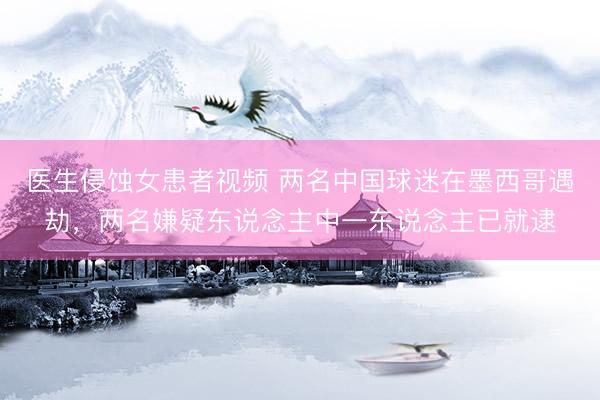 医生侵蚀女患者视频 两名中国球迷在墨西哥遇劫，两名嫌疑东说念主中一东说念主已就逮