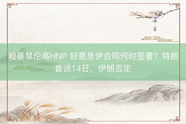 粗暴禁伦高HNP 好意思伊合同何时签署？特朗普说14日，伊朗否定