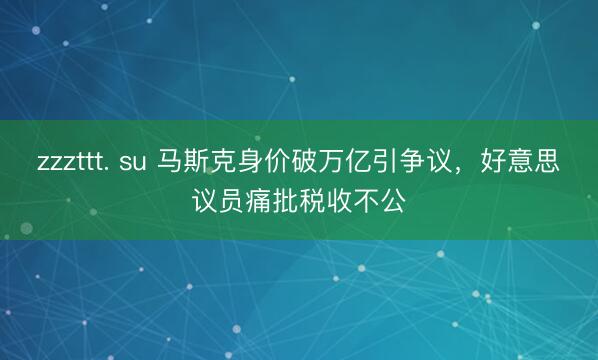 zzzttt. su 马斯克身价破万亿引争议，好意思议员痛批税收不公