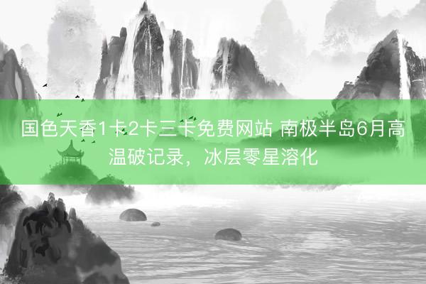 国色天香1卡2卡三卡免费网站 南极半岛6月高温破记录，冰层零星溶化