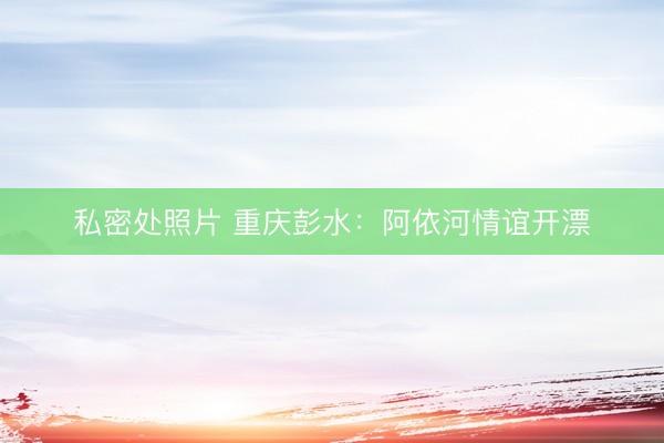 私密处照片 重庆彭水：阿依河情谊开漂