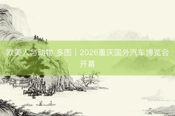 欧美人与动物 多图｜2026重庆国外汽车博览会开幕