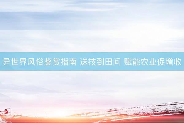异世界风俗鉴赏指南 送技到田间 赋能农业促增收