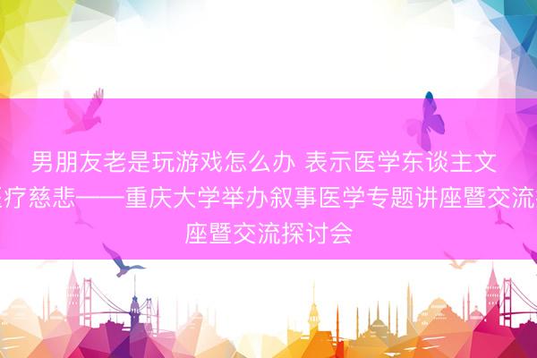 男朋友老是玩游戏怎么办 表示医学东谈主文 感受医疗慈悲——重庆大学举办叙事医学专题讲座暨交流探讨会