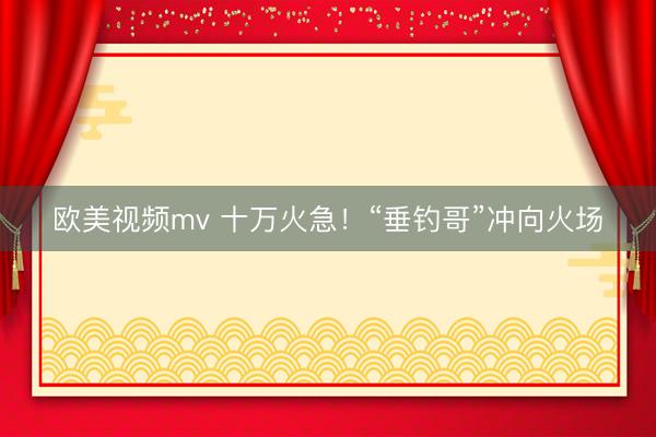 欧美视频mv 十万火急!“垂钓哥”冲向火场