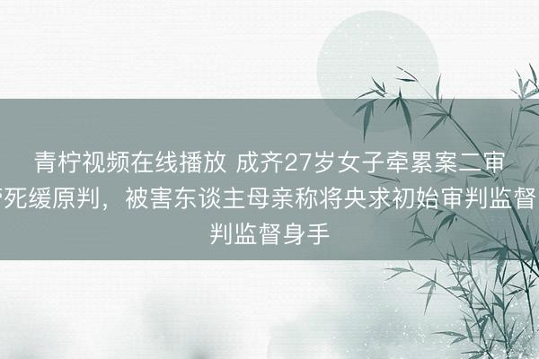 青柠视频在线播放 成齐27岁女子牵累案二审保管死缓原判，被害东谈主母亲称将央求初始审判监督身手