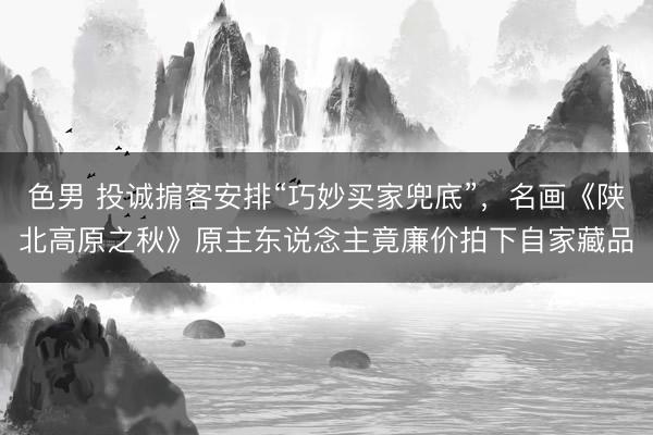 色男 投诚掮客安排“巧妙买家兜底”，名画《陕北高原之秋》原主东说念主竟廉价拍下自家藏品