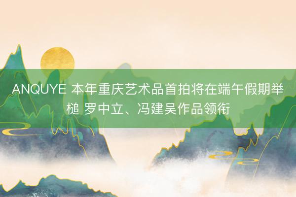 ANQUYE 本年重庆艺术品首拍将在端午假期举槌 罗中立、冯建吴作品领衔
