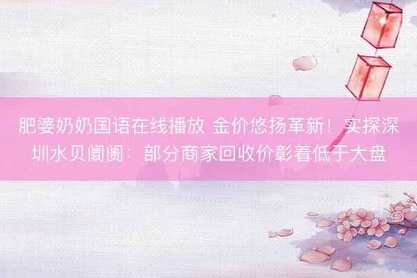 肥婆奶奶国语在线播放 金价悠扬革新!实探深圳水贝阛阓:部分商家回收价彰着低于大盘