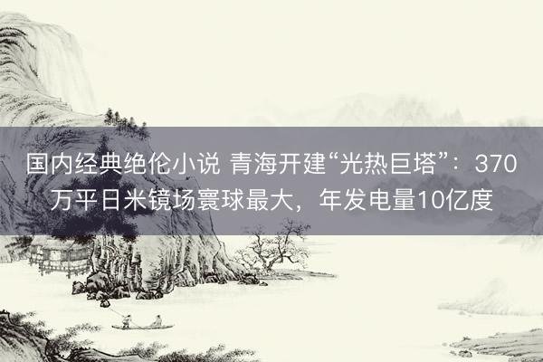 国内经典绝伦小说 青海开建“光热巨塔”:370万平日米镜场寰球最大,年发电量10亿度