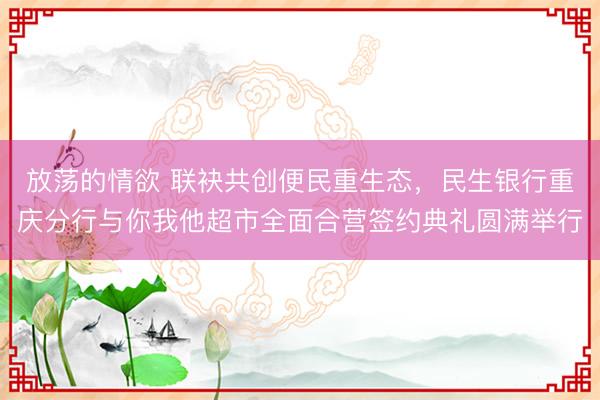 放荡的情欲 联袂共创便民重生态，民生银行重庆分行与你我他超市全面合营签约典礼圆满举行