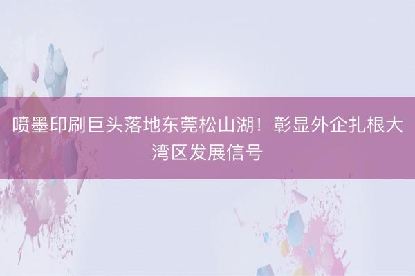 喷墨印刷巨头落地东莞松山湖！彰显外企扎根大湾区发展信号