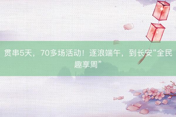 贯串5天，70多场活动！逐浪端午，到长安“全民趣享周”