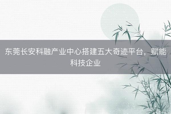 东莞长安科融产业中心搭建五大奇迹平台,赋能科技企业