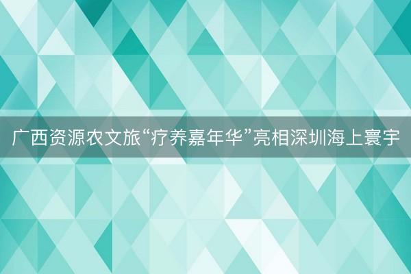 广西资源农文旅“疗养嘉年华”亮相深圳海上寰宇