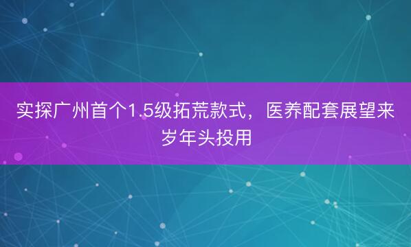 实探广州首个1.5级拓荒款式，医养配套展望来岁年头投用