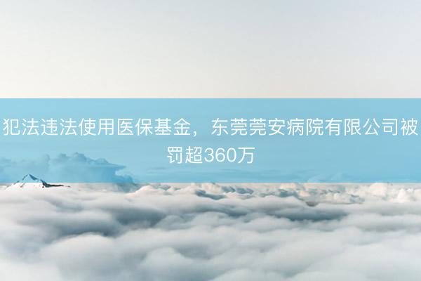 犯法违法使用医保基金，东莞莞安病院有限公司被罚超360万