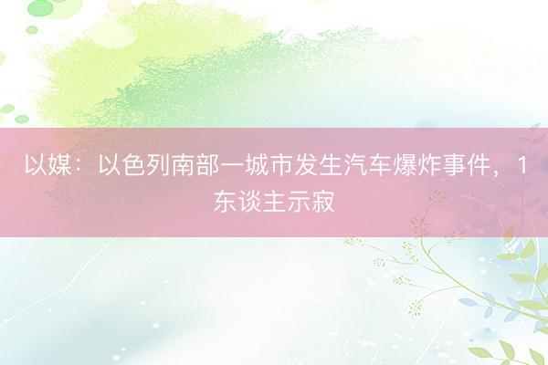 以媒：以色列南部一城市发生汽车爆炸事件，1东谈主示寂