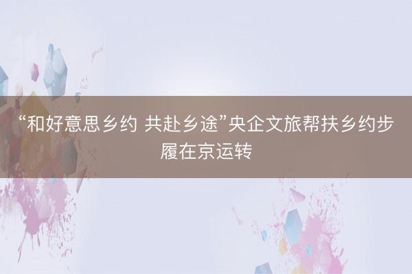 “和好意思乡约 共赴乡途”央企文旅帮扶乡约步履在京运转