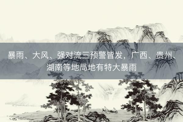 暴雨、大风、强对流三预警皆发,广西、贵州、湖南等地局地有特大暴雨