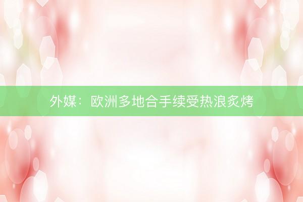 外媒：欧洲多地合手续受热浪炙烤