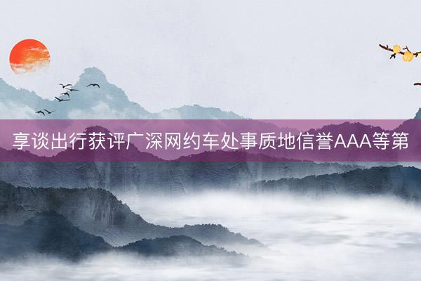 享谈出行获评广深网约车处事质地信誉AAA等第