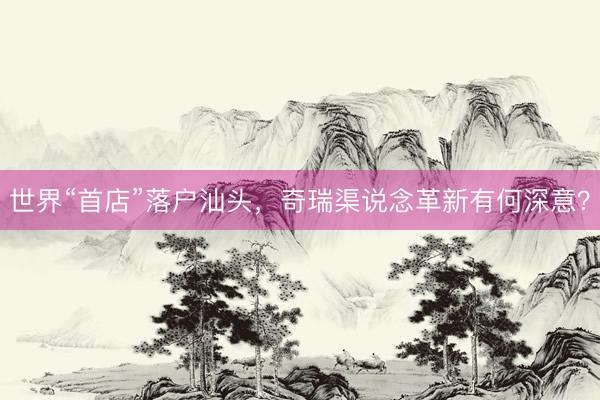 世界“首店”落户汕头，奇瑞渠说念革新有何深意？