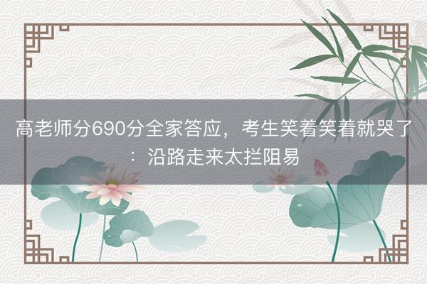 高老师分690分全家答应，考生笑着笑着就哭了：沿路走来太拦阻易