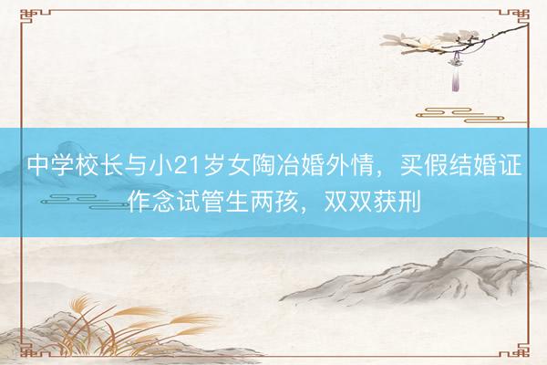 中学校长与小21岁女陶冶婚外情，买假结婚证作念试管生两孩，双双获刑