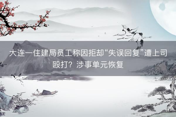 大连一住建局员工称因拒却“失误回复”遭上司殴打？涉事单元恢复